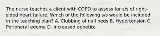 The nurse teaches a client with COPD to assess for s/s of right-sided heart failure. Which of the following s/s would be included in the teaching plan? A. Clubbing of nail beds B. Hypertension C. Peripheral edema D. Increased appetite