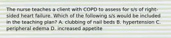 The nurse teaches a client with COPD to assess for s/s of right-sided heart failure. Which of the following s/s would be included in the teaching plan? A. clubbing of nail beds B. hypertension C. peripheral edema D. increased appetite