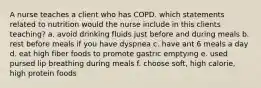 A nurse teaches a client who has COPD. which statements related to nutrition would the nurse include in this clients teaching? a. avoid drinking fluids just before and during meals b. rest before meals if you have dyspnea c. have ant 6 meals a day d. eat high fiber foods to promote gastric emptying e. used pursed lip breathing during meals f. choose soft, high calorie, high protein foods