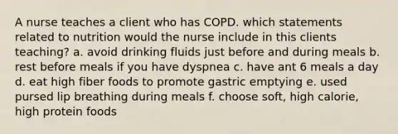 A nurse teaches a client who has COPD. which statements related to nutrition would the nurse include in this clients teaching? a. avoid drinking fluids just before and during meals b. rest before meals if you have dyspnea c. have ant 6 meals a day d. eat high fiber foods to promote gastric emptying e. used pursed lip breathing during meals f. choose soft, high calorie, high protein foods