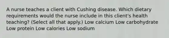 A nurse teaches a client with Cushing disease. Which dietary requirements would the nurse include in this client's health teaching? (Select all that apply.) Low calcium Low carbohydrate Low protein Low calories Low sodium