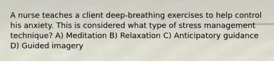 A nurse teaches a client deep-breathing exercises to help control his anxiety. This is considered what type of stress management technique? A) Meditation B) Relaxation C) Anticipatory guidance D) Guided imagery