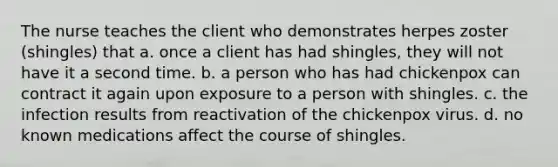 The nurse teaches the client who demonstrates herpes zoster (shingles) that a. once a client has had shingles, they will not have it a second time. b. a person who has had chickenpox can contract it again upon exposure to a person with shingles. c. the infection results from reactivation of the chickenpox virus. d. no known medications affect the course of shingles.