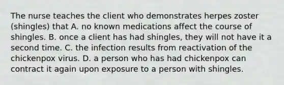 The nurse teaches the client who demonstrates herpes zoster (shingles) that A. no known medications affect the course of shingles. B. once a client has had shingles, they will not have it a second time. C. the infection results from reactivation of the chickenpox virus. D. a person who has had chickenpox can contract it again upon exposure to a person with shingles.