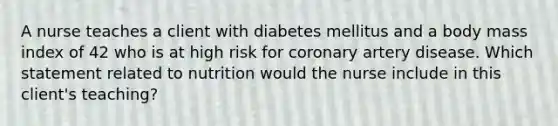 A nurse teaches a client with diabetes mellitus and a body mass index of 42 who is at high risk for coronary artery disease. Which statement related to nutrition would the nurse include in this client's teaching?