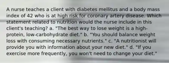 A nurse teaches a client with diabetes mellitus and a body mass index of 42 who is at high risk for coronary artery disease. Which statement related to nutrition would the nurse include in this client's teaching? a. "The best way to lose weight is a high-protein, low-carbohydrate diet." b. "You should balance weight loss with consuming necessary nutrients." c. "A nutritionist will provide you with information about your new diet." d. "If you exercise more frequently, you won't need to change your diet."