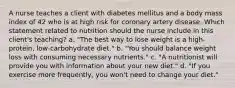 A nurse teaches a client with diabetes mellitus and a body mass index of 42 who is at high risk for coronary artery disease. Which statement related to nutrition should the nurse include in this client's teaching? a. "The best way to lose weight is a high-protein, low-carbohydrate diet." b. "You should balance weight loss with consuming necessary nutrients." c. "A nutritionist will provide you with information about your new diet." d. "If you exercise more frequently, you won't need to change your diet."