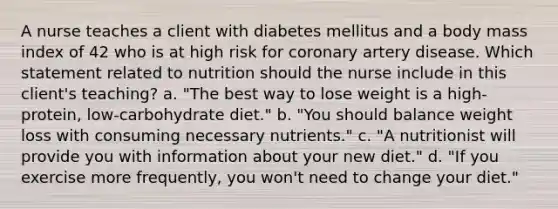 A nurse teaches a client with diabetes mellitus and a body mass index of 42 who is at high risk for coronary artery disease. Which statement related to nutrition should the nurse include in this client's teaching? a. "The best way to lose weight is a high-protein, low-carbohydrate diet." b. "You should balance weight loss with consuming necessary nutrients." c. "A nutritionist will provide you with information about your new diet." d. "If you exercise more frequently, you won't need to change your diet."