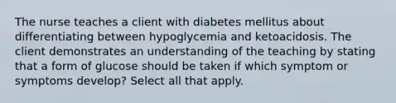 The nurse teaches a client with diabetes mellitus about differentiating between hypoglycemia and ketoacidosis. The client demonstrates an understanding of the teaching by stating that a form of glucose should be taken if which symptom or symptoms develop? Select all that apply.