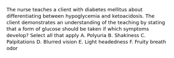 The nurse teaches a client with diabetes mellitus about differentiating between hypoglycemia and ketoacidosis. The client demonstrates an understanding of the teaching by stating that a form of glucose should be taken if which symptoms develop? Select all that apply A. Polyuria B. Shakiness C. Palpitations D. Blurred vision E. Light headedness F. Fruity breath odor