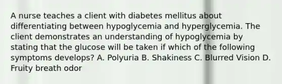 A nurse teaches a client with diabetes mellitus about differentiating between hypoglycemia and hyperglycemia. The client demonstrates an understanding of hypoglycemia by stating that the glucose will be taken if which of the following symptoms develops? A. Polyuria B. Shakiness C. Blurred Vision D. Fruity breath odor