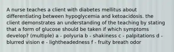 A nurse teaches a client with diabetes mellitus about differentiating between hypoglycemia and ketoacidosis. the client demonstrates an understanding of the teaching by stating that a form of glucose should be taken if which symptoms develop? (multiple) a - polyuria b - shakiness c - palpitations d - blurred vision e - lightheadedness f - fruity breath odor