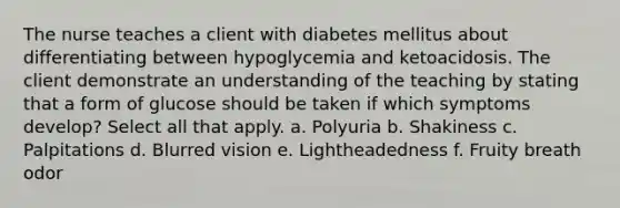 The nurse teaches a client with diabetes mellitus about differentiating between hypoglycemia and ketoacidosis. The client demonstrate an understanding of the teaching by stating that a form of glucose should be taken if which symptoms develop? Select all that apply. a. Polyuria b. Shakiness c. Palpitations d. Blurred vision e. Lightheadedness f. Fruity breath odor