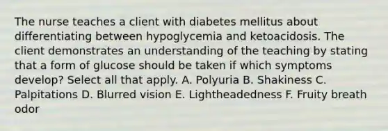 The nurse teaches a client with diabetes mellitus about differentiating between hypoglycemia and ketoacidosis. The client demonstrates an understanding of the teaching by stating that a form of glucose should be taken if which symptoms develop? Select all that apply. A. Polyuria B. Shakiness C. Palpitations D. Blurred vision E. Lightheadedness F. Fruity breath odor