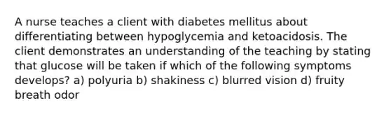 A nurse teaches a client with diabetes mellitus about differentiating between hypoglycemia and ketoacidosis. The client demonstrates an understanding of the teaching by stating that glucose will be taken if which of the following symptoms develops? a) polyuria b) shakiness c) blurred vision d) fruity breath odor