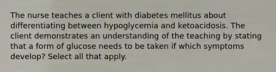 The nurse teaches a client with diabetes mellitus about differentiating between hypoglycemia and ketoacidosis. The client demonstrates an understanding of the teaching by stating that a form of glucose needs to be taken if which symptoms develop? Select all that apply.