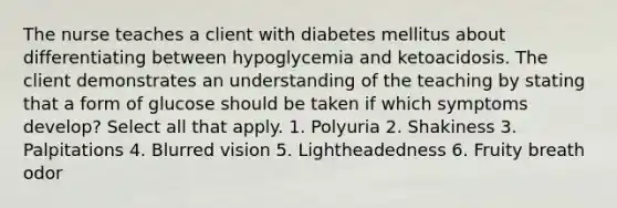 The nurse teaches a client with diabetes mellitus about differentiating between hypoglycemia and ketoacidosis. The client demonstrates an understanding of the teaching by stating that a form of glucose should be taken if which symptoms develop? Select all that apply. 1. Polyuria 2. Shakiness 3. Palpitations 4. Blurred vision 5. Lightheadedness 6. Fruity breath odor