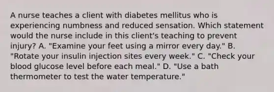 A nurse teaches a client with diabetes mellitus who is experiencing numbness and reduced sensation. Which statement would the nurse include in this client's teaching to prevent injury? A. "Examine your feet using a mirror every day." B. "Rotate your insulin injection sites every week." C. "Check your blood glucose level before each meal." D. "Use a bath thermometer to test the water temperature."