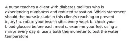 A nurse teaches a client with diabetes mellitus who is experiencing numbness and reduced sensation. Which statement should the nurse include in this client's teaching to prevent injury? a. rotate your insulin sites every week b. check your blood glucose before each meal c. examine your feet using a mirror every day d. use a bath thermometer to test the water temperature