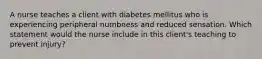 A nurse teaches a client with diabetes mellitus who is experiencing peripheral numbness and reduced sensation. Which statement would the nurse include in this client's teaching to prevent injury?