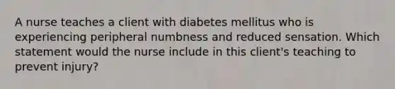 A nurse teaches a client with diabetes mellitus who is experiencing peripheral numbness and reduced sensation. Which statement would the nurse include in this client's teaching to prevent injury?