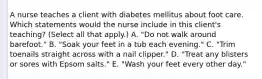 A nurse teaches a client with diabetes mellitus about foot care. Which statements would the nurse include in this client's teaching? (Select all that apply.) A. "Do not walk around barefoot." B. "Soak your feet in a tub each evening." C. "Trim toenails straight across with a nail clipper." D. "Treat any blisters or sores with Epsom salts." E. "Wash your feet every other day."