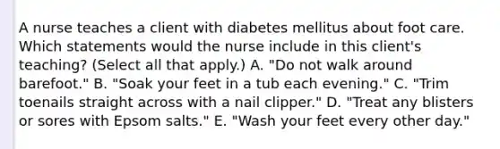 A nurse teaches a client with diabetes mellitus about foot care. Which statements would the nurse include in this client's teaching? (Select all that apply.) A. "Do not walk around barefoot." B. "Soak your feet in a tub each evening." C. "Trim toenails straight across with a nail clipper." D. "Treat any blisters or sores with Epsom salts." E. "Wash your feet every other day."