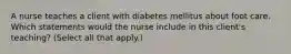 A nurse teaches a client with diabetes mellitus about foot care. Which statements would the nurse include in this client's teaching? (Select all that apply.)