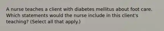 A nurse teaches a client with diabetes mellitus about foot care. Which statements would the nurse include in this client's teaching? (Select all that apply.)