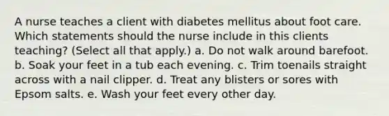 A nurse teaches a client with diabetes mellitus about foot care. Which statements should the nurse include in this clients teaching? (Select all that apply.) a. Do not walk around barefoot. b. Soak your feet in a tub each evening. c. Trim toenails straight across with a nail clipper. d. Treat any blisters or sores with Epsom salts. e. Wash your feet every other day.