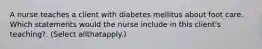 A nurse teaches a client with diabetes mellitus about foot care. Which statements would the nurse include in this client's teaching?. (Select allthatapply.)