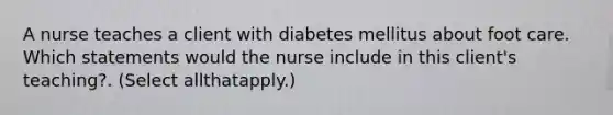 A nurse teaches a client with diabetes mellitus about foot care. Which statements would the nurse include in this client's teaching?. (Select allthatapply.)