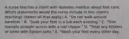 A nurse teaches a client with diabetes mellitus about foot care. Which statements would the nurse include in this client's teaching? (Select all that apply.) A. "Do not walk around barefoot." B. "Soak your feet in a tub each evening." C. "Trim toenails straight across with a nail clipper." D. "Treat any blisters or sores with Epsom salts." E. "Wash your feet every other day.