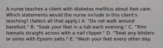 A nurse teaches a client with diabetes mellitus about foot care. Which statements would the nurse include in this client's teaching? (Select all that apply.) A. "Do not walk around barefoot." B. "Soak your feet in a tub each evening." C. "Trim toenails straight across with a nail clipper." D. "Treat any blisters or sores with Epsom salts." E. "Wash your feet every other day.