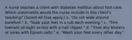 A nurse teaches a client with diabetes mellitus about foot care. Which statements would the nurse include in this client's teaching? (Select all that apply.) a. "Do not walk around barefoot." b. "Soak your feet in a tub each evening." c. "Trim toenails straight across with a nail clipper." d. "Treat any blisters or sores with Epsom salts." e. "Wash your feet every other day."