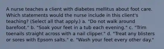 A nurse teaches a client with diabetes mellitus about foot care. Which statements would the nurse include in this client's teaching? (Select all that apply.) a. "Do not walk around barefoot." b. "Soak your feet in a tub each evening." c. "Trim toenails straight across with a nail clipper." d. "Treat any blisters or sores with Epsom salts." e. "Wash your feet every other day."