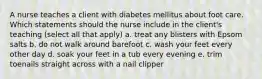 A nurse teaches a client with diabetes mellitus about foot care. Which statements should the nurse include in the client's teaching (select all that apply) a. treat any blisters with Epsom salts b. do not walk around barefoot c. wash your feet every other day d. soak your feet in a tub every evening e. trim toenails straight across with a nail clipper