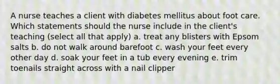 A nurse teaches a client with diabetes mellitus about foot care. Which statements should the nurse include in the client's teaching (select all that apply) a. treat any blisters with Epsom salts b. do not walk around barefoot c. wash your feet every other day d. soak your feet in a tub every evening e. trim toenails straight across with a nail clipper