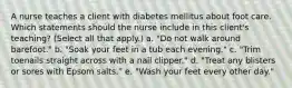 A nurse teaches a client with diabetes mellitus about foot care. Which statements should the nurse include in this client's teaching? (Select all that apply.) a. "Do not walk around barefoot." b. "Soak your feet in a tub each evening." c. "Trim toenails straight across with a nail clipper." d. "Treat any blisters or sores with Epsom salts." e. "Wash your feet every other day."