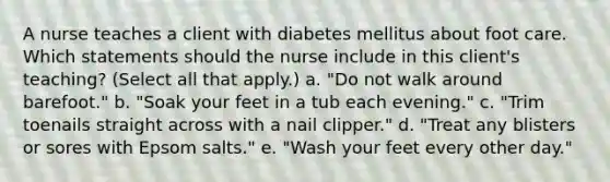 A nurse teaches a client with diabetes mellitus about foot care. Which statements should the nurse include in this client's teaching? (Select all that apply.) a. "Do not walk around barefoot." b. "Soak your feet in a tub each evening." c. "Trim toenails straight across with a nail clipper." d. "Treat any blisters or sores with Epsom salts." e. "Wash your feet every other day."