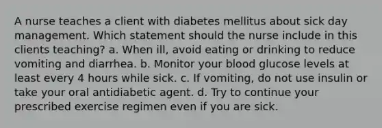 A nurse teaches a client with diabetes mellitus about sick day management. Which statement should the nurse include in this clients teaching? a. When ill, avoid eating or drinking to reduce vomiting and diarrhea. b. Monitor your blood glucose levels at least every 4 hours while sick. c. If vomiting, do not use insulin or take your oral antidiabetic agent. d. Try to continue your prescribed exercise regimen even if you are sick.