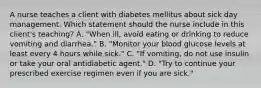 A nurse teaches a client with diabetes mellitus about sick day management. Which statement should the nurse include in this client's teaching? A. "When ill, avoid eating or drinking to reduce vomiting and diarrhea." B. "Monitor your blood glucose levels at least every 4 hours while sick." C. "If vomiting, do not use insulin or take your oral antidiabetic agent." D. "Try to continue your prescribed exercise regimen even if you are sick."