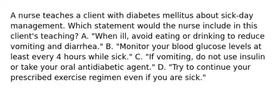 A nurse teaches a client with diabetes mellitus about sick-day management. Which statement would the nurse include in this client's teaching? A. "When ill, avoid eating or drinking to reduce vomiting and diarrhea." B. "Monitor your blood glucose levels at least every 4 hours while sick." C. "If vomiting, do not use insulin or take your oral antidiabetic agent." D. "Try to continue your prescribed exercise regimen even if you are sick."