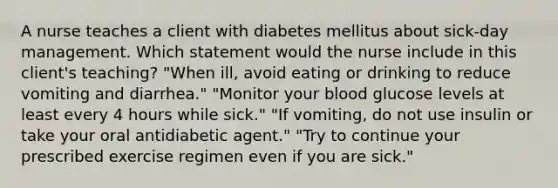 A nurse teaches a client with diabetes mellitus about sick-day management. Which statement would the nurse include in this client's teaching? "When ill, avoid eating or drinking to reduce vomiting and diarrhea." "Monitor your blood glucose levels at least every 4 hours while sick." "If vomiting, do not use insulin or take your oral antidiabetic agent." "Try to continue your prescribed exercise regimen even if you are sick."