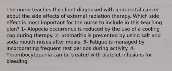 The nurse teaches the client diagnosed with anal-rectal cancer about the side effects of external radiation therapy. Which side effect is most important for the nurse to include in this teaching plan? 1- Alopecia occurrence is reduced by the use of a cooling cap during therapy. 2- Stomatitis is prevented by using salt and soda mouth rinses after meals. 3- Fatigue is managed by incorporating frequent rest periods during activity. 4- Thrombocytopenia can be treated with platelet infusions for bleeding