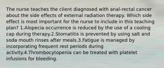 The nurse teaches the client diagnosed with anal-rectal cancer about the side effects of external radiation therapy. Which side effect is most important for the nurse to include in this teaching plan? 1.Alopecia occurrence is reduced by the use of a cooling cap during therapy.2.Stomatitis is prevented by using salt and soda mouth rinses after meals.3.Fatigue is managed by incorporating frequent rest periods during activity.4.Thrombocytopenia can be treated with platelet infusions for bleeding.