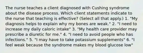 The nurse teaches a client diagnosed with Cushing syndrome about the disease process. Which client statements indicate to the nurse that teaching is effective? (Select all that apply.) 1. "My diagnosis helps to explain why my bones are weak." 2. "I need to increase my daily caloric intake" 3. "My health care provider may prescribe a diuretic for me." 4. "I need to avoid people who has infections." 5. "I may have to take potassium supplements" 6. "I feel weak because the syndrome makes my blood glucose low"