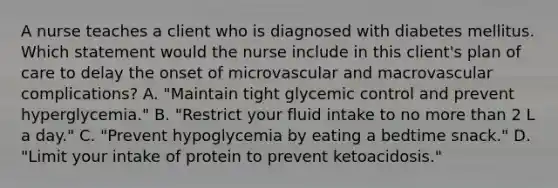 A nurse teaches a client who is diagnosed with diabetes mellitus. Which statement would the nurse include in this client's plan of care to delay the onset of microvascular and macrovascular complications? A. "Maintain tight glycemic control and prevent hyperglycemia." B. "Restrict your fluid intake to no more than 2 L a day." C. "Prevent hypoglycemia by eating a bedtime snack." D. "Limit your intake of protein to prevent ketoacidosis."