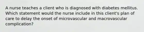 A nurse teaches a client who is diagnosed with diabetes mellitus. Which statement would the nurse include in this client's plan of care to delay the onset of microvascular and macrovascular complication?