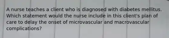 A nurse teaches a client who is diagnosed with diabetes mellitus. Which statement would the nurse include in this client's plan of care to delay the onset of microvascular and macrovascular complications?